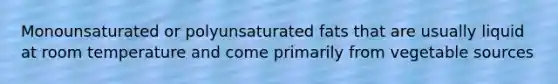 Monounsaturated or polyunsaturated fats that are usually liquid at room temperature and come primarily from vegetable sources