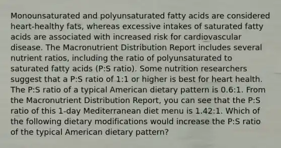 Monounsaturated and polyunsaturated fatty acids are considered heart-healthy fats, whereas excessive intakes of saturated fatty acids are associated with increased risk for cardiovascular disease. The Macronutrient Distribution Report includes several nutrient ratios, including the ratio of polyunsaturated to saturated fatty acids (P:S ratio). Some nutrition researchers suggest that a P:S ratio of 1:1 or higher is best for heart health. The P:S ratio of a typical American dietary pattern is 0.6:1. From the Macronutrient Distribution Report, you can see that the P:S ratio of this 1-day Mediterranean diet menu is 1.42:1. Which of the following dietary modifications would increase the P:S ratio of the typical American dietary pattern?