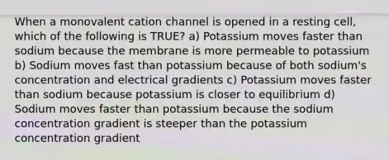 When a monovalent cation channel is opened in a resting cell, which of the following is TRUE? a) Potassium moves faster than sodium because the membrane is more permeable to potassium b) Sodium moves fast than potassium because of both sodium's concentration and electrical gradients c) Potassium moves faster than sodium because potassium is closer to equilibrium d) Sodium moves faster than potassium because the sodium concentration gradient is steeper than the potassium concentration gradient