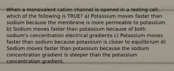 When a monovalent cation channel is opened in a resting cell, which of the following is TRUE? a) Potassium moves faster than sodium because the membrane is more permeable to potassium b) Sodium moves faster than potassium because of both sodium's concentration electrical gradients c) Potassium moves faster than sodium because potassium is closer to equilibrium d) Sodium moves faster than potassium because the sodium concentration gradient is steeper than the potassium concentration gradient.