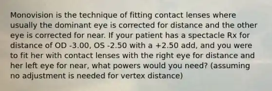 Monovision is the technique of fitting contact lenses where usually the dominant eye is corrected for distance and the other eye is corrected for near. If your patient has a spectacle Rx for distance of OD -3.00, OS -2.50 with a +2.50 add, and you were to fit her with contact lenses with the right eye for distance and her left eye for near, what powers would you need? (assuming no adjustment is needed for vertex distance)