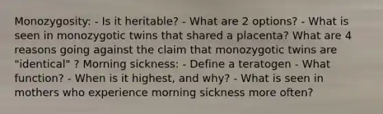 Monozygosity: - Is it heritable? - What are 2 options? - What is seen in monozygotic twins that shared a placenta? What are 4 reasons going against the claim that monozygotic twins are "identical" ? Morning sickness: - Define a teratogen - What function? - When is it highest, and why? - What is seen in mothers who experience morning sickness more often?