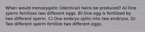 When would monozygotic (identical) twins be produced? A) One sperm fertilizes two different eggs. B) One egg is fertilized by two different sperm. C) One embryo splits into two embryos. D) Two different sperm fertilize two different eggs.