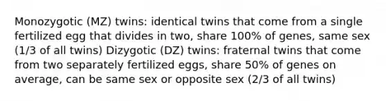 Monozygotic (MZ) twins: identical twins that come from a single fertilized egg that divides in two, share 100% of genes, same sex (1/3 of all twins) Dizygotic (DZ) twins: fraternal twins that come from two separately fertilized eggs, share 50% of genes on average, can be same sex or opposite sex (2/3 of all twins)