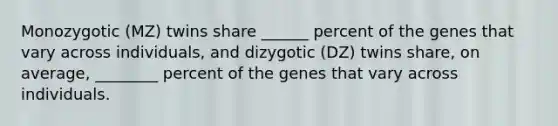 Monozygotic (MZ) twins share ______ percent of the genes that vary across individuals, and dizygotic (DZ) twins share, on average, ________ percent of the genes that vary across individuals.