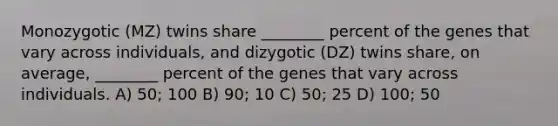 Monozygotic (MZ) twins share ________ percent of the genes that vary across individuals, and dizygotic (DZ) twins share, on average, ________ percent of the genes that vary across individuals. A) 50; 100 B) 90; 10 C) 50; 25 D) 100; 50