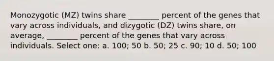 Monozygotic (MZ) twins share ________ percent of the genes that vary across individuals, and dizygotic (DZ) twins share, on average, ________ percent of the genes that vary across individuals. Select one: a. 100; 50 b. 50; 25 c. 90; 10 d. 50; 100