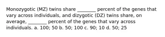 Monozygotic (MZ) twins share ________ percent of the genes that vary across individuals, and dizygotic (DZ) twins share, on average, ________ percent of the genes that vary across individuals. a. 100; 50 b. 50; 100 c. 90; 10 d. 50; 25