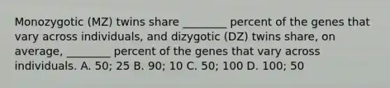 Monozygotic (MZ) twins share ________ percent of the genes that vary across individuals, and dizygotic (DZ) twins share, on average, ________ percent of the genes that vary across individuals. A. 50; 25 B. 90; 10 C. 50; 100 D. 100; 50