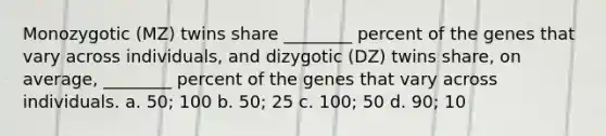 Monozygotic (MZ) twins share ________ percent of the genes that vary across individuals, and dizygotic (DZ) twins share, on average, ________ percent of the genes that vary across individuals. a. 50; 100 b. 50; 25 c. 100; 50 d. 90; 10