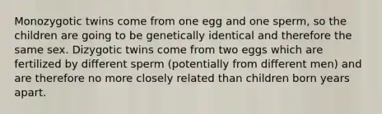 Monozygotic twins come from one egg and one sperm, so the children are going to be genetically identical and therefore the same sex. Dizygotic twins come from two eggs which are fertilized by different sperm (potentially from different men) and are therefore no more closely related than children born years apart.