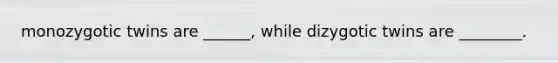 monozygotic twins are ______, while dizygotic twins are ________.