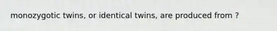 monozygotic twins, or identical twins, are produced from ?