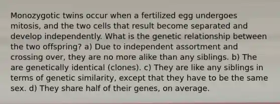 Monozygotic twins occur when a fertilized egg undergoes mitosis, and the two cells that result become separated and develop independently. What is the genetic relationship between the two offspring? a) Due to independent assortment and crossing over, they are no more alike than any siblings. b) The are genetically identical (clones). c) They are like any siblings in terms of genetic similarity, except that they have to be the same sex. d) They share half of their genes, on average.