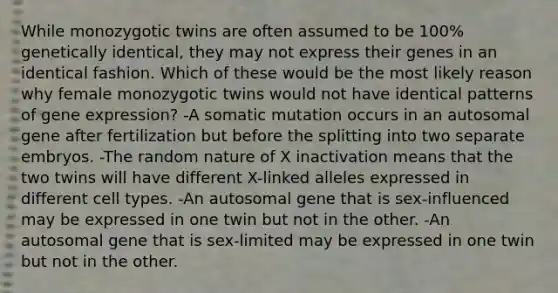 While monozygotic twins are often assumed to be 100% genetically identical, they may not express their genes in an identical fashion. Which of these would be the most likely reason why female monozygotic twins would not have identical patterns of gene expression? -A somatic mutation occurs in an autosomal gene after fertilization but before the splitting into two separate embryos. -The random nature of X inactivation means that the two twins will have different X-linked alleles expressed in different cell types. -An autosomal gene that is sex-influenced may be expressed in one twin but not in the other. -An autosomal gene that is sex-limited may be expressed in one twin but not in the other.