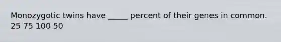 Monozygotic twins have _____ percent of their genes in common. 25 75 100 50