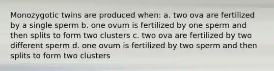 Monozygotic twins are produced when: a. two ova are fertilized by a single sperm b. one ovum is fertilized by one sperm and then splits to form two clusters c. two ova are fertilized by two different sperm d. one ovum is fertilized by two sperm and then splits to form two clusters