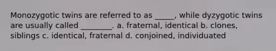 Monozygotic twins are referred to as _____, while dyzygotic twins are usually called ________. a. fraternal, identical b. clones, siblings c. identical, fraternal d. conjoined, individuated