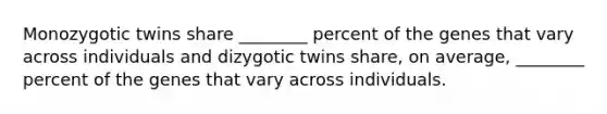 Monozygotic twins share ________ percent of the genes that vary across individuals and dizygotic twins share, on average, ________ percent of the genes that vary across individuals.