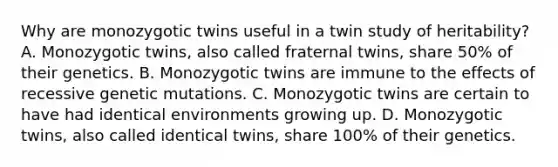 Why are monozygotic twins useful in a twin study of heritability? A. Monozygotic twins, also called fraternal twins, share 50% of their genetics. B. Monozygotic twins are immune to the effects of recessive genetic mutations. C. Monozygotic twins are certain to have had identical environments growing up. D. Monozygotic twins, also called identical twins, share 100% of their genetics.