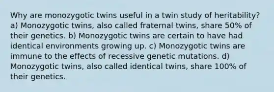 Why are monozygotic twins useful in a twin study of heritability? a) Monozygotic twins, also called fraternal twins, share 50% of their genetics. b) Monozygotic twins are certain to have had identical environments growing up. c) Monozygotic twins are immune to the effects of recessive genetic mutations. d) Monozygotic twins, also called identical twins, share 100% of their genetics.