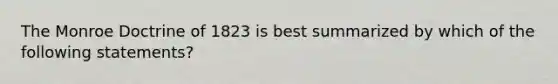 The Monroe Doctrine of 1823 is best summarized by which of the following statements?