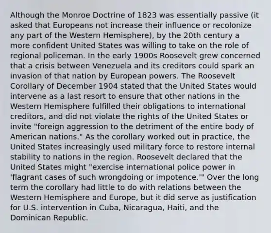 Although the Monroe Doctrine of 1823 was essentially passive (it asked that Europeans not increase their influence or recolonize any part of the Western Hemisphere), by the 20th century a more confident United States was willing to take on the role of regional policeman. In the early 1900s Roosevelt grew concerned that a crisis between Venezuela and its creditors could spark an invasion of that nation by European powers. The Roosevelt Corollary of December 1904 stated that the United States would intervene as a last resort to ensure that other nations in the Western Hemisphere fulfilled their obligations to international creditors, and did not violate the rights of the United States or invite "foreign aggression to the detriment of the entire body of American nations." As the corollary worked out in practice, the United States increasingly used military force to restore internal stability to nations in the region. Roosevelt declared that the United States might "exercise international police power in 'flagrant cases of such wrongdoing or impotence.'" Over the long term the corollary had little to do with relations between the Western Hemisphere and Europe, but it did serve as justification for U.S. intervention in Cuba, Nicaragua, Haiti, and the Dominican Republic.