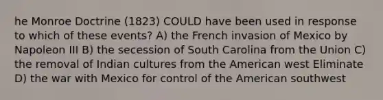 he Monroe Doctrine (1823) COULD have been used in response to which of these events? A) the French invasion of Mexico by Napoleon III B) the secession of South Carolina from the Union C) the removal of Indian cultures from the American west Eliminate D) the war with Mexico for control of the American southwest