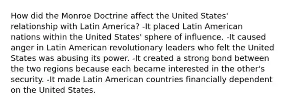 How did the Monroe Doctrine affect the United States' relationship with Latin America? -It placed Latin American nations within the United States' sphere of influence. -It caused anger in Latin American revolutionary leaders who felt the United States was abusing its power. -It created a strong bond between the two regions because each became interested in the other's security. -It made Latin American countries financially dependent on the United States.