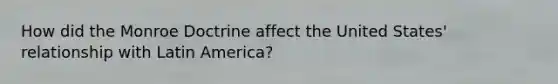 How did the Monroe Doctrine affect the United States' relationship with Latin America?