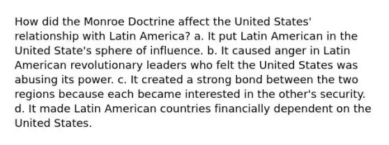 How did the Monroe Doctrine affect the United States' relationship with Latin America? a. It put Latin American in the United State's sphere of influence. b. It caused anger in Latin American revolutionary leaders who felt the United States was abusing its power. c. It created a strong bond between the two regions because each became interested in the other's security. d. It made Latin American countries financially dependent on the United States.