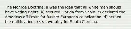 The Monroe Doctrine: a)was the idea that all white men should have voting rights. b) secured Florida from Spain. c) declared the Americas off-limits for further European colonization. d) settled the nullification crisis favorably for South Carolina.