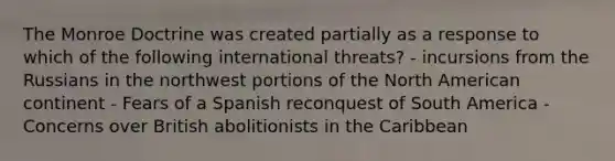 The Monroe Doctrine was created partially as a response to which of the following international threats? - incursions from the Russians in the northwest portions of the North American continent - Fears of a Spanish reconquest of South America - Concerns over British abolitionists in the Caribbean