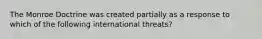 The Monroe Doctrine was created partially as a response to which of the following international threats?