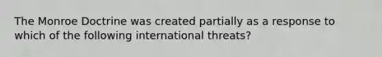 The Monroe Doctrine was created partially as a response to which of the following international threats?