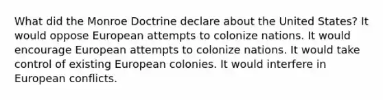 What did the Monroe Doctrine declare about the United States? It would oppose European attempts to colonize nations. It would encourage European attempts to colonize nations. It would take control of existing European colonies. It would interfere in European conflicts.