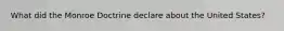 What did the Monroe Doctrine declare about the United States?