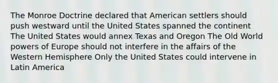 The Monroe Doctrine declared that American settlers should push westward until the United States spanned the continent The United States would annex Texas and Oregon The Old World powers of Europe should not interfere in the affairs of the Western Hemisphere Only the United States could intervene in Latin America