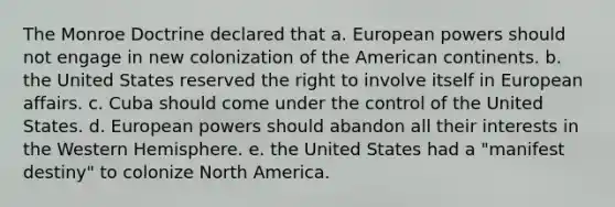 The Monroe Doctrine declared that a. European powers should not engage in new colonization of the American continents. b. the United States reserved the right to involve itself in European affairs. c. Cuba should come under the control of the United States. d. European powers should abandon all their interests in the Western Hemisphere. e. the United States had a "manifest destiny" to colonize North America.