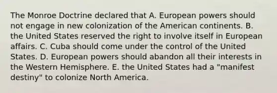 The Monroe Doctrine declared that A. European powers should not engage in new colonization of the American continents. B. the United States reserved the right to involve itself in European affairs. C. Cuba should come under the control of the United States. D. European powers should abandon all their interests in the Western Hemisphere. E. the United States had a "manifest destiny" to colonize North America.