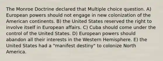 The Monroe Doctrine declared that Multiple choice question. A) European powers should not engage in new colonization of the American continents. B) the United States reserved the right to involve itself in European affairs. C) Cuba should come under the control of the United States. D) European powers should abandon all their interests in the Western Hemisphere. E) the United States had a "manifest destiny" to colonize North America.