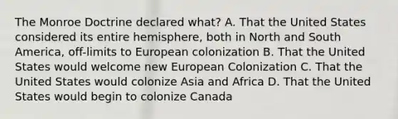 The Monroe Doctrine declared what? A. That the United States considered its entire hemisphere, both in North and South America, off-limits to European colonization B. That the United States would welcome new European Colonization C. That the United States would colonize Asia and Africa D. That the United States would begin to colonize Canada