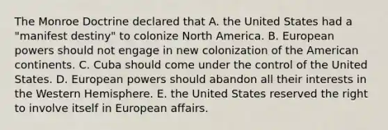 The Monroe Doctrine declared that A. the United States had a "manifest destiny" to colonize North America. B. European powers should not engage in new colonization of the American continents. C. Cuba should come under the control of the United States. D. European powers should abandon all their interests in the Western Hemisphere. E. the United States reserved the right to involve itself in European affairs.