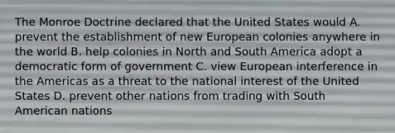 The Monroe Doctrine declared that the United States would A. prevent the establishment of new European colonies anywhere in the world B. help colonies in North and South America adopt a democratic form of government C. view European interference in the Americas as a threat to the national interest of the United States D. prevent other nations from trading with South American nations