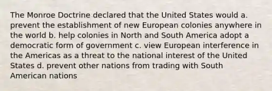 The Monroe Doctrine declared that the United States would a. prevent the establishment of new European colonies anywhere in the world b. help colonies in North and South America adopt a democratic form of government c. view European interference in the Americas as a threat to the national interest of the United States d. prevent other nations from trading with South American nations