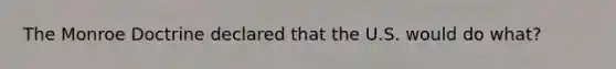 The Monroe Doctrine declared that the U.S. would do what?