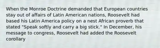 When the Monroe Doctrine demanded that European countries stay out of affairs of Latin American nations, Roosevelt had based his Latin America policy on a nest African proverb that stated "Speak softly and carry a big stick." In December, his message to congress, Roosevelt had added the Roosevelt corollary