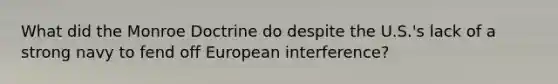 What did the Monroe Doctrine do despite the U.S.'s lack of a strong navy to fend off European interference?