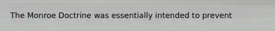 The Monroe Doctrine was essentially intended to prevent