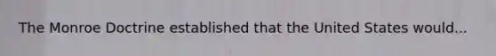 The Monroe Doctrine established that the United States would...